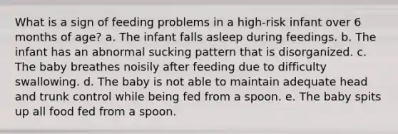 What is a sign of feeding problems in a high-risk infant over 6 months of age? a. The infant falls asleep during feedings. b. The infant has an abnormal sucking pattern that is disorganized. c. The baby breathes noisily after feeding due to difficulty swallowing. d. The baby is not able to maintain adequate head and trunk control while being fed from a spoon. e. The baby spits up all food fed from a spoon.