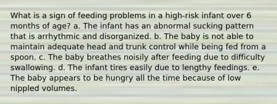 What is a sign of feeding problems in a high-risk infant over 6 months of age? a. The infant has an abnormal sucking pattern that is arrhythmic and disorganized. b. The baby is not able to maintain adequate head and trunk control while being fed from a spoon. c. The baby breathes noisily after feeding due to difficulty swallowing. d. The infant tires easily due to lengthy feedings. e. The baby appears to be hungry all the time because of low nippled volumes.