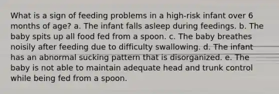 What is a sign of feeding problems in a high-risk infant over 6 months of age? a. The infant falls asleep during feedings. b. The baby spits up all food fed from a spoon. c. The baby breathes noisily after feeding due to difficulty swallowing. d. The infant has an abnormal sucking pattern that is disorganized. e. The baby is not able to maintain adequate head and trunk control while being fed from a spoon.