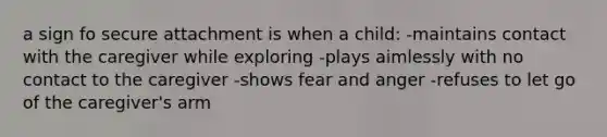 a sign fo secure attachment is when a child: -maintains contact with the caregiver while exploring -plays aimlessly with no contact to the caregiver -shows fear and anger -refuses to let go of the caregiver's arm