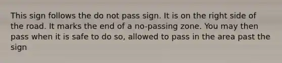 This sign follows the do not pass sign. It is on the right side of the road. It marks the end of a no-passing zone. You may then pass when it is safe to do so, allowed to pass in the area past the sign