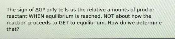 The sign of ∆G* only tells us the relative amounts of prod or reactant WHEN equilibrium is reached, NOT about how the reaction proceeds to GET to equilibrium. How do we determine that?