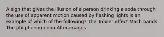 A sign that gives the illusion of a person drinking a soda through the use of apparent motion caused by flashing lights is an example of which of the following? The Troxler effect Mach bands The phi phenomenon After-images