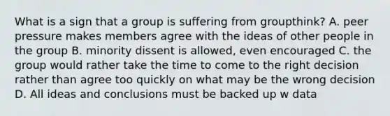 What is a sign that a group is suffering from groupthink? A. peer pressure makes members agree with the ideas of other people in the group B. minority dissent is allowed, even encouraged C. the group would rather take the time to come to the right decision rather than agree too quickly on what may be the wrong decision D. All ideas and conclusions must be backed up w data