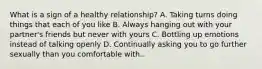 What is a sign of a healthy relationship? A. Taking turns doing things that each of you like B. Always hanging out with your partner's friends but never with yours C. Bottling up emotions instead of talking openly D. Continually asking you to go further sexually than you comfortable with