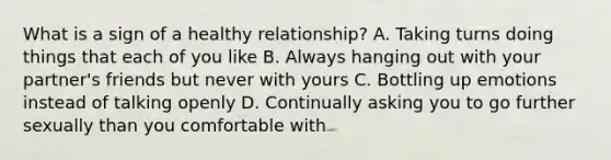 What is a sign of a healthy relationship? A. Taking turns doing things that each of you like B. Always hanging out with your partner's friends but never with yours C. Bottling up emotions instead of talking openly D. Continually asking you to go further sexually than you comfortable with