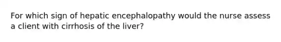 For which sign of hepatic encephalopathy would the nurse assess a client with cirrhosis of the liver?