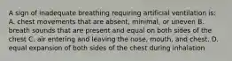 A sign of inadequate breathing requiring artificial ventilation is: A. chest movements that are absent, minimal, or uneven B. breath sounds that are present and equal on both sides of the chest C. air entering and leaving the nose, mouth, and chest. D. equal expansion of both sides of the chest during inhalation