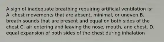 A sign of inadequate breathing requiring artificial ventilation is: A. chest movements that are absent, minimal, or uneven B. breath sounds that are present and equal on both sides of the chest C. air entering and leaving the nose, mouth, and chest. D. equal expansion of both sides of the chest during inhalation