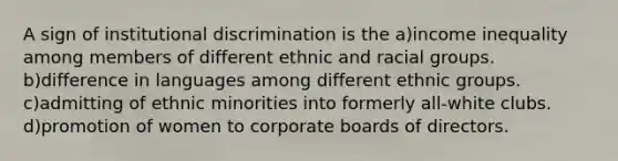 A sign of institutional discrimination is the a)income inequality among members of different ethnic and racial groups. b)difference in languages among different ethnic groups. c)admitting of ethnic minorities into formerly all-white clubs. d)promotion of women to corporate boards of directors.