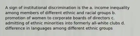 A sign of institutional discrimination is the a. income inequality among members of different ethnic and racial groups b. promotion of women to corporate boards of directors c. admitting of ethnic minorities into formerly all-white clubs d. difference in languages among different ethnic groups