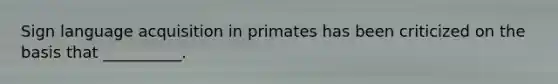 Sign language acquisition in primates has been criticized on the basis that __________.