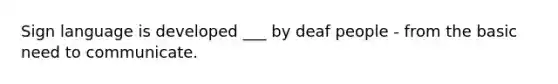 Sign language is developed ___ by deaf people - from the basic need to communicate.