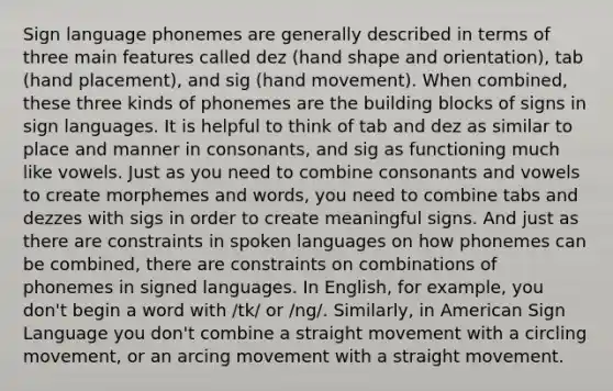 Sign language phonemes are generally described in terms of three main features called dez (hand shape and orientation), tab (hand placement), and sig (hand movement). When combined, these three kinds of phonemes are the building blocks of signs in sign languages. It is helpful to think of tab and dez as similar to place and manner in consonants, and sig as functioning much like vowels. Just as you need to combine consonants and vowels to create morphemes and words, you need to combine tabs and dezzes with sigs in order to create meaningful signs. And just as there are constraints in spoken languages on how phonemes can be combined, there are constraints on combinations of phonemes in signed languages. In English, for example, you don't begin a word with /tk/ or /ng/. Similarly, in American Sign Language you don't combine a straight movement with a circling movement, or an arcing movement with a straight movement.