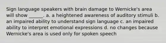 Sign language speakers with brain damage to Wernicke's area will show ______. a. a heightened awareness of auditory stimuli b. an impaired ability to understand sign language c. an impaired ability to interpret emotional expressions d. no changes because Wernicke's area is used only for spoken speech