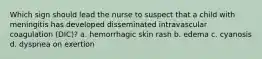 Which sign should lead the nurse to suspect that a child with meningitis has developed disseminated intravascular coagulation (DIC)? a. hemorrhagic skin rash b. edema c. cyanosis d. dyspnea on exertion