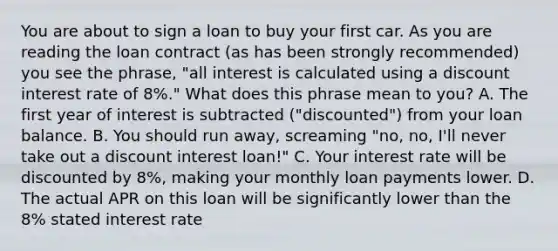 You are about to sign a loan to buy your first car. As you are reading the loan contract​ (as has been strongly​ recommended) you see the​ phrase, "all interest is calculated using a discount interest rate of​ 8%." What does this phrase mean to​ you? A. The first year of interest is subtracted​ ("discounted") from your loan balance. B. You should run​ away, screaming​ "no, no,​ I'll never take out a discount interest​ loan!" C. Your interest rate will be discounted by​ 8%, making your monthly loan payments lower. D. The actual APR on this loan will be significantly lower than the​ 8% stated interest rate