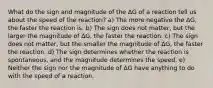 What do the sign and magnitude of the ΔG of a reaction tell us about the speed of the reaction? a) The more negative the ΔG, the faster the reaction is. b) The sign does not matter, but the larger the magnitude of ΔG, the faster the reaction. c) The sign does not matter, but the smaller the magnitude of ΔG, the faster the reaction. d) The sign determines whether the reaction is spontaneous, and the magnitude determines the speed. e) Neither the sign nor the magnitude of ΔG have anything to do with the speed of a reaction.