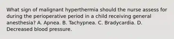 What sign of malignant hyperthermia should the nurse assess for during the perioperative period in a child receiving general anesthesia? A. Apnea. B. Tachypnea. C. Bradycardia. D. Decreased blood pressure.