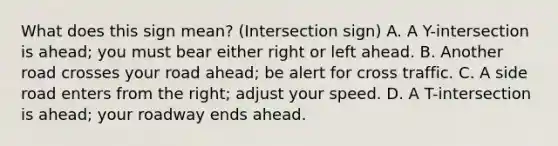 What does this sign mean? (Intersection sign) A. A Y-intersection is ahead; you must bear either right or left ahead. B. Another road crosses your road ahead; be alert for cross traffic. C. A side road enters from the right; adjust your speed. D. A T-intersection is ahead; your roadway ends ahead.