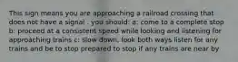 This sign means you are approaching a railroad crossing that does not have a signal . you should: a: come to a complete stop b: proceed at a consistent speed while looking and listening for approaching trains c: slow down, look both ways listen for any trains and be to stop prepared to stop if any trains are near by