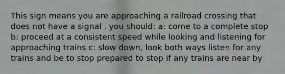 This sign means you are approaching a railroad crossing that does not have a signal . you should: a: come to a complete stop b: proceed at a consistent speed while looking and listening for approaching trains c: slow down, look both ways listen for any trains and be to stop prepared to stop if any trains are near by