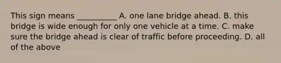 This sign means __________ A. one lane bridge ahead. B. this bridge is wide enough for only one vehicle at a time. C. make sure the bridge ahead is clear of traffic before proceeding. D. all of the above