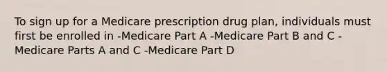 To sign up for a Medicare prescription drug plan, individuals must first be enrolled in -Medicare Part A -Medicare Part B and C -Medicare Parts A and C -Medicare Part D