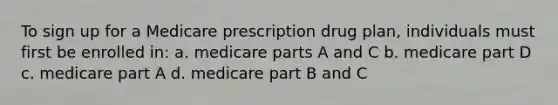 To sign up for a Medicare prescription drug plan, individuals must first be enrolled in: a. medicare parts A and C b. medicare part D c. medicare part A d. medicare part B and C