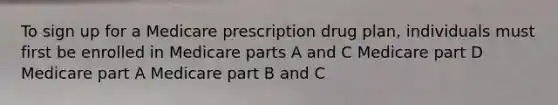 To sign up for a Medicare prescription drug plan, individuals must first be enrolled in Medicare parts A and C Medicare part D Medicare part A Medicare part B and C