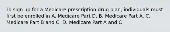 To sign up for a Medicare prescription drug plan, individuals must first be enrolled in A. Medicare Part D. B. Medicare Part A. C. Medicare Part B and C. D. Medicare Part A and C