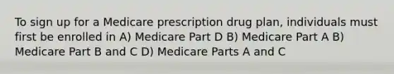 To sign up for a Medicare prescription drug plan, individuals must first be enrolled in A) Medicare Part D B) Medicare Part A B) Medicare Part B and C D) Medicare Parts A and C