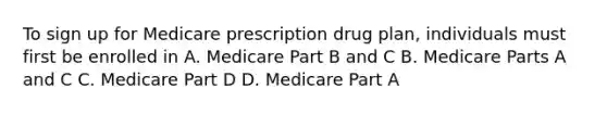 To sign up for Medicare prescription drug plan, individuals must first be enrolled in A. Medicare Part B and C B. Medicare Parts A and C C. Medicare Part D D. Medicare Part A