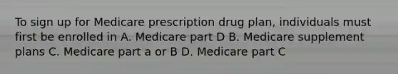 To sign up for Medicare prescription drug plan, individuals must first be enrolled in A. Medicare part D B. Medicare supplement plans C. Medicare part a or B D. Medicare part C