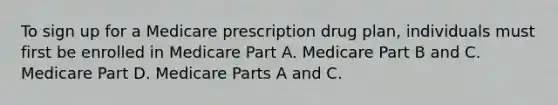 To sign up for a Medicare prescription drug plan, individuals must first be enrolled in Medicare Part A. Medicare Part B and C. Medicare Part D. Medicare Parts A and C.