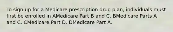 To sign up for a Medicare prescription drug plan, individuals must first be enrolled in AMedicare Part B and C. BMedicare Parts A and C. CMedicare Part D. DMedicare Part A.