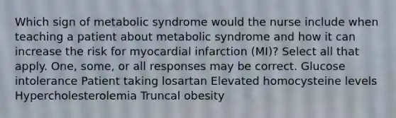 Which sign of metabolic syndrome would the nurse include when teaching a patient about metabolic syndrome and how it can increase the risk for myocardial infarction (MI)? Select all that apply. One, some, or all responses may be correct. Glucose intolerance Patient taking losartan Elevated homocysteine levels Hypercholesterolemia Truncal obesity