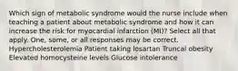 Which sign of metabolic syndrome would the nurse include when teaching a patient about metabolic syndrome and how it can increase the risk for myocardial infarction (MI)? Select all that apply. One, some, or all responses may be correct. Hypercholesterolemia Patient taking losartan Truncal obesity Elevated homocysteine levels Glucose intolerance