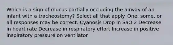 Which is a sign of mucus partially occluding the airway of an infant with a tracheostomy? Select all that apply. One, some, or all responses may be correct. Cyanosis Drop in SaO 2 Decrease in heart rate Decrease in respiratory effort Increase in positive inspiratory pressure on ventilator