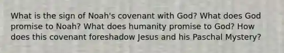 What is the sign of Noah's covenant with God? What does God promise to Noah? What does humanity promise to God? How does this covenant foreshadow Jesus and his Paschal Mystery?