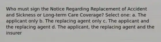 Who must sign the Notice Regarding Replacement of Accident and Sickness or Long-term Care Coverage? Select one: a. The applicant only b. The replacing agent only c. The applicant and the replacing agent d. The applicant, the replacing agent and the insurer