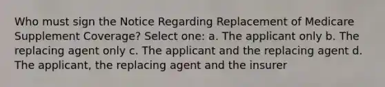 Who must sign the Notice Regarding Replacement of Medicare Supplement Coverage? Select one: a. The applicant only b. The replacing agent only c. The applicant and the replacing agent d. The applicant, the replacing agent and the insurer