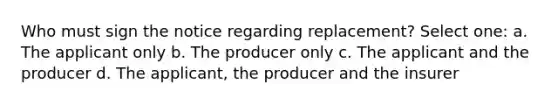 Who must sign the notice regarding replacement? Select one: a. The applicant only b. The producer only c. The applicant and the producer d. The applicant, the producer and the insurer