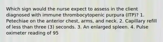 Which sign would the nurse expect to assess in the client diagnosed with immune thrombocytopenic purpura (ITP)? 1. Petechiae on the anterior chest, arms, and neck. 2. Capillary refill of less than three (3) seconds. 3. An enlarged spleen. 4. Pulse oximeter reading of 95