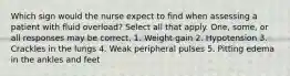 Which sign would the nurse expect to find when assessing a patient with fluid overload? Select all that apply. One, some, or all responses may be correct. 1. Weight gain 2. Hypotension 3. Crackles in the lungs 4. Weak peripheral pulses 5. Pitting edema in the ankles and feet