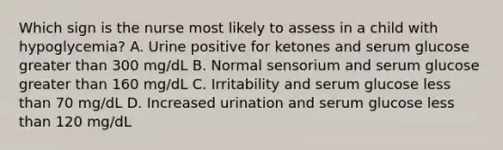 Which sign is the nurse most likely to assess in a child with hypoglycemia? A. Urine positive for ketones and serum glucose greater than 300 mg/dL B. Normal sensorium and serum glucose greater than 160 mg/dL C. Irritability and serum glucose less than 70 mg/dL D. Increased urination and serum glucose less than 120 mg/dL