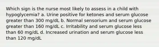 Which sign is the nurse most likely to assess in a child with hypoglycemia? a. Urine positive for ketones and serum glucose greater than 300 mg/dL b. Normal sensorium and serum glucose greater than 160 mg/dL c. Irritability and serum glucose less than 60 mg/dL d. Increased urination and serum glucose less than 120 mg/dL