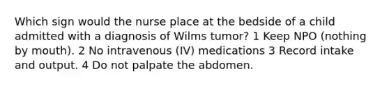 Which sign would the nurse place at the bedside of a child admitted with a diagnosis of Wilms tumor? 1 Keep NPO (nothing by mouth). 2 No intravenous (IV) medications 3 Record intake and output. 4 Do not palpate the abdomen.