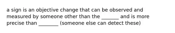 a sign is an objective change that can be observed and measured by someone other than the _______ and is more precise than ________ (someone else can detect these)