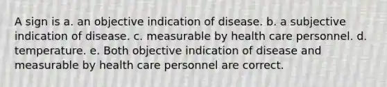 A sign is a. an objective indication of disease. b. a subjective indication of disease. c. measurable by health care personnel. d. temperature. e. Both objective indication of disease and measurable by health care personnel are correct.